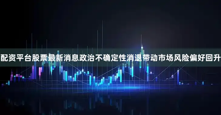 配资平台股票最新消息政治不确定性消退带动市场风险偏好回升