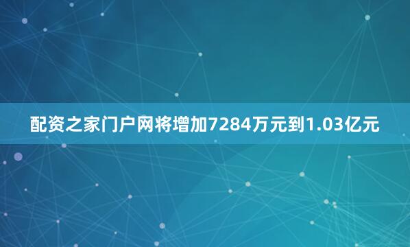 配资之家门户网将增加7284万元到1.03亿元