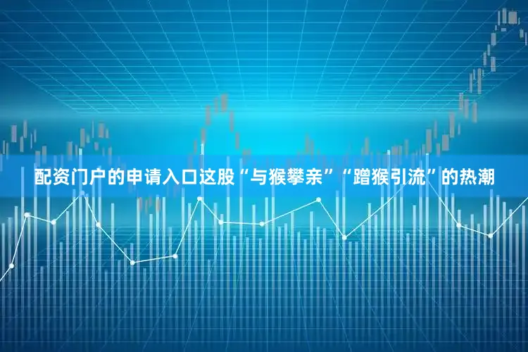 配资门户的申请入口这股“与猴攀亲”“蹭猴引流”的热潮