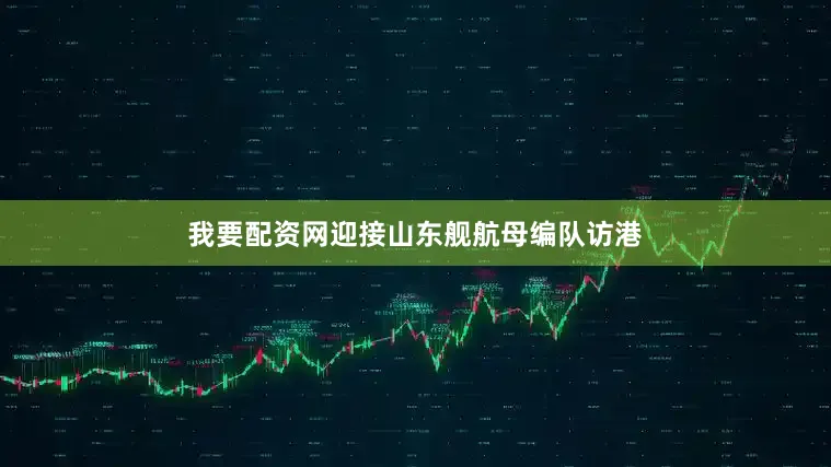 我要配资网迎接山东舰航母编队访港