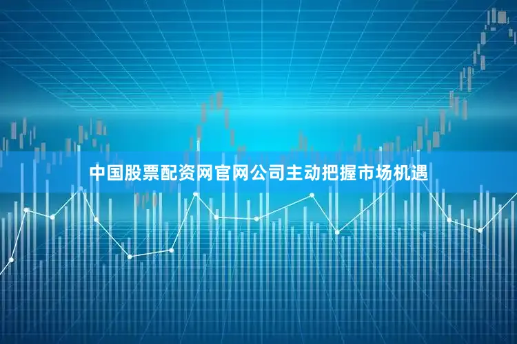 中国股票配资网官网公司主动把握市场机遇