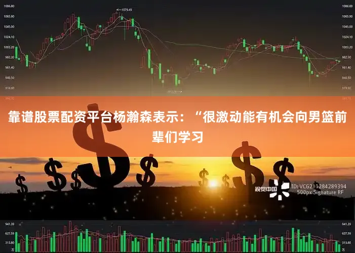 靠谱股票配资平台杨瀚森表示：“很激动能有机会向男篮前辈们学习