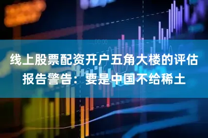 线上股票配资开户五角大楼的评估报告警告：要是中国不给稀土