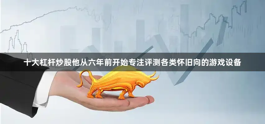 十大杠杆炒股他从六年前开始专注评测各类怀旧向的游戏设备