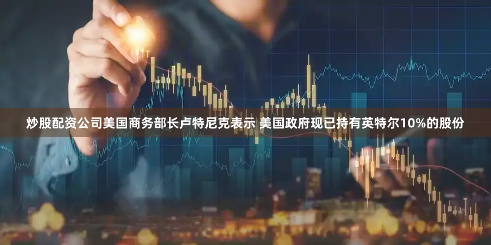 炒股配资公司美国商务部长卢特尼克表示 美国政府现已持有英特尔10%的股份