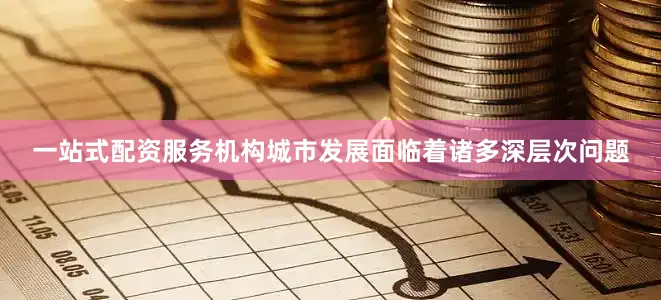 一站式配资服务机构城市发展面临着诸多深层次问题