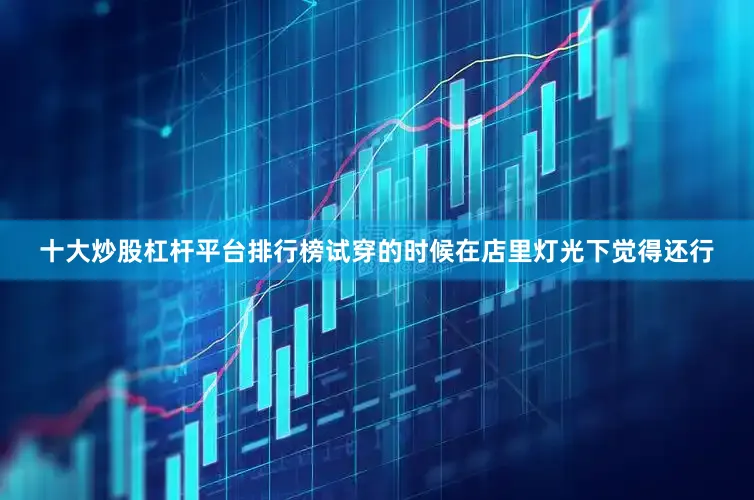 十大炒股杠杆平台排行榜试穿的时候在店里灯光下觉得还行